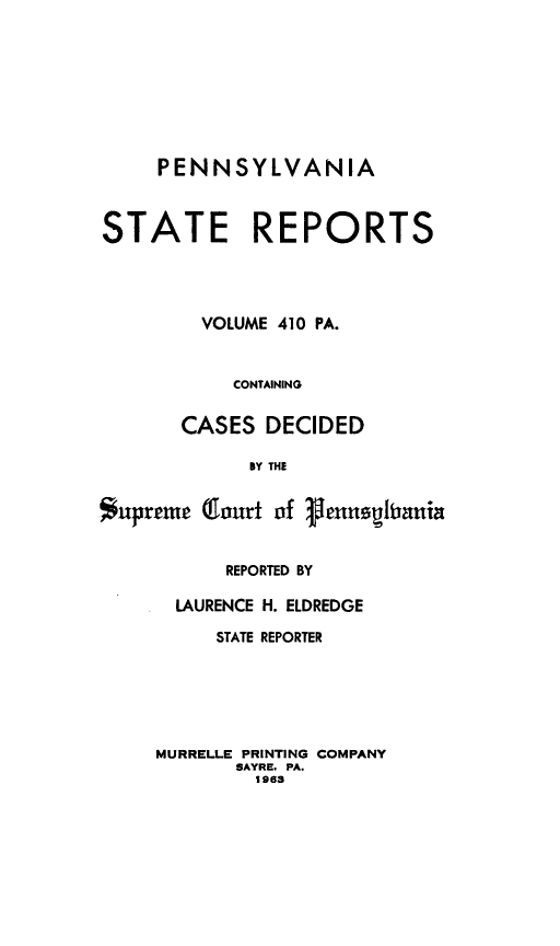 handle is hein.statereports/pensrts0410 and id is 1 raw text is: PENNSYLVANIA
STATE REPORTS
VOLUME 410 PA.
CONTAINING
CASES DECIDED
BY THE
Supreme Qfourt of 3,enusiltania

REPORTED BY
LAURENCE H. ELDREDGE
STATE REPORTER
MURRELLE PRINTING COMPANY
SAYRE. PA.
1963


