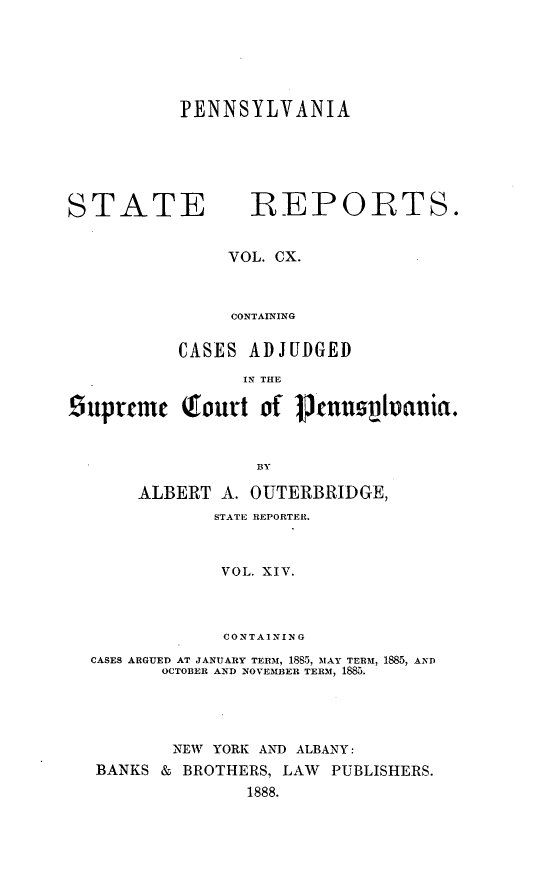 handle is hein.statereports/pensrts1100 and id is 1 raw text is: PENNSYLVANIA

STATE               IREPOIRTS.
VOL. CX.
CONTAINING
CASES ADJUDGED
IN THE
Liupremc (court of P cnuslvauia.
BY
ALBERT A. OUTERBRIDGE,
STATE REPORTER.
VOL. XIV.
CONTAINING
CASES ARGUED AT JANUARY TERM, 188 , MAY TERM, 1885, AND
OCTOBER AND NOVEMBER TERM, 1885.
NEW YORK AND ALBANY:
BANKS & BROTHERS, LAW PUBLISHERS.
1888.


