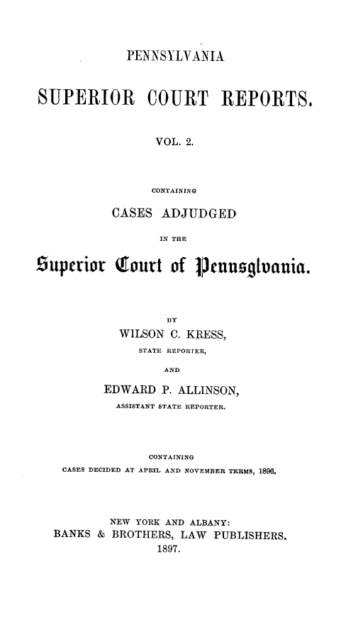 handle is hein.statereports/pensuperc0002 and id is 1 raw text is: PENNSYLVANIA
SUPERIOR COURT REPORTS,
VOL. 2.
CONTAINING
CASES ADJUDGED
IN THE
Superior Qourt of 1Sennogbuauia.
BY
WILSON C. KRESS,
STATE REPOR [ER,
AND
EDWARD P. ALLINSON,
ASSISTANT STATE REPORTER.
CONTAINING
CASES DECIDED AT APRIL AND NOVEMBER TERMS, 1896.

BANKS &

NEW YORK AND ALBANY:
BROTHERS, LAW PUBLISHERS.
1897.


