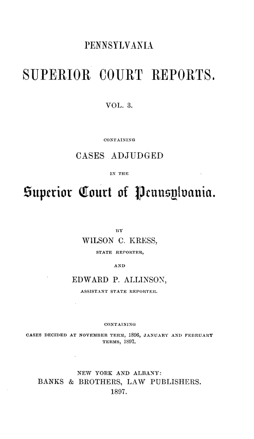 handle is hein.statereports/pensuperc0003 and id is 1 raw text is: PENNSYLVANIA
SUPERIOR COURT REPORTS.
VOL. 3.
CONTAINING
CASES ADJUDGED
IN THE
supctior        tourt of PCJ       UsVuauia.
WILSON C. KRESS,
STATE REPORTER.
AND
EDWARD P. ALLINSON,
ASSISTANT STATE REPORTEI'.
CONTAINING
CASES DECIDED AT NOVEMBER TERM, 1896, JANUARY AND FEBRUARY
TERMS, 1897.

NEW YORK AND ALBANY:
BANKS & BROTHERS, LAW PUBLISHERS.
1897.



