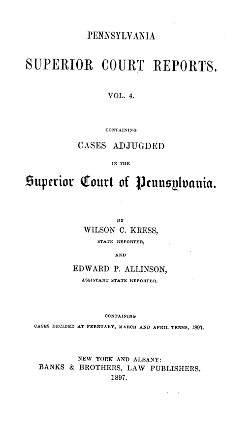 handle is hein.statereports/pensuperc0004 and id is 1 raw text is: PENNSYLVANIA
SUPERIOR COURT REPORTS,
VOL. 4.
CONTAINING
CASES ADJUGDED
IN 'THE
iupctrior Tourt of lpennsyilvania.
BY
WILSON C. KRESS,
STATE REPORTER,
AND
EDWARD P. ALLINSON,
ASSISTANT STATE REPORTER.
CONTAINING
CASES DECIDED AT FEBRUARY, MARCH AD APRIL TERMS, 1897.

NEW YORK AND ALBANY:
BANKS & BROTHERS, LAW PUBLISHERS.
1897.


