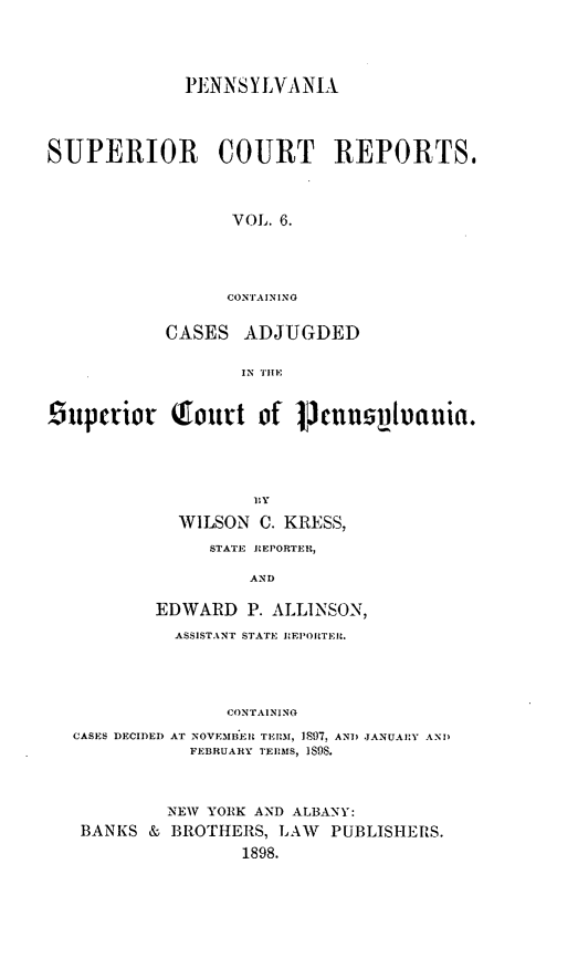 handle is hein.statereports/pensuperc0006 and id is 1 raw text is: PENNS Y LVA NIA
SUPERIOR COURT REPORTS.
VOL. 6.
CONTAINING
CASES ADJUGDED
IN TIlE
9upcrior       Qout of l        ncuusulutauia.
BIY
WILSON C. KRESS,
STATE REPORTER,
AND
EDWARD P. ALLINSON,
ASSISTANT STATE :EPIORTEIL.
CONTAINING
CASES DECIDED AT NOVEMBEI TERM, IS97. AND JANUAIY AND
FEBRUARY TEEIMS. IS9S.
NEW YOIK AND ALBANY:
BANKS & BROTHERS, LAW PUBLISHERS.
1898.


