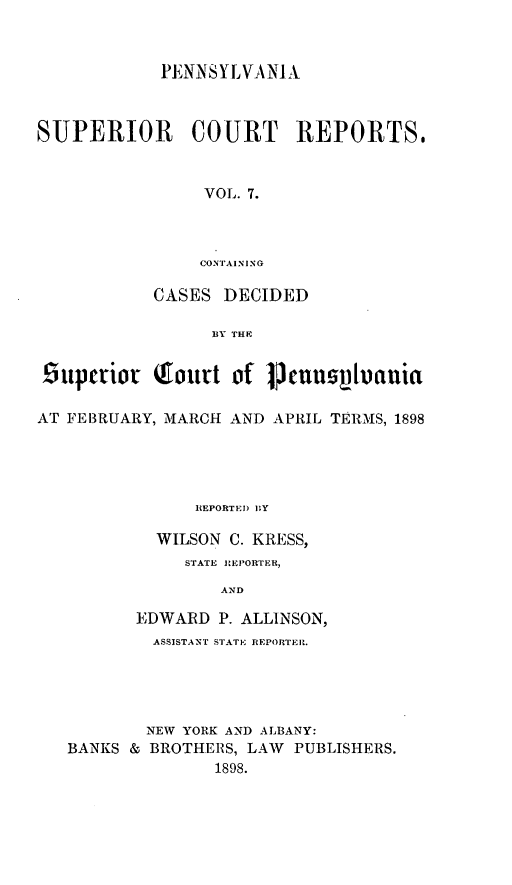 handle is hein.statereports/pensuperc0007 and id is 1 raw text is: PENNSYLVANI A
SUPERIOR       COURT    REPORTS,
VOL. 7.
CONTAINING
CASES DECIDED
BY THIE,
6uperior (ourt of jVcnusVluaniat
AT FEBRUARY, MARCH AND APRIL TERMS, 1898
REPORTE D BY
WILSON C. KRESS,
STATE REPORTER,
AND
EDWARD P. ALLINSON,
ASSISTANT STATE REPORTER.
NEW YORK AND ALBANY:
BANKS & BROTHERS, LAW PUBLISHERS.
1898.


