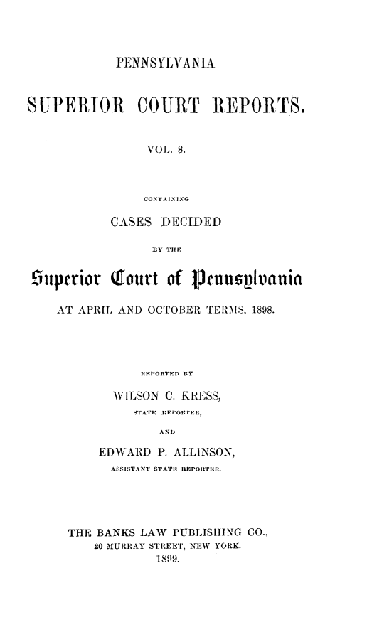 handle is hein.statereports/pensuperc0008 and id is 1 raw text is: PENNSYLVANIA
SUPERIOR COURT REPORTS.,
VOL. 8.
CONTA I N I NG
CASES DECIDED
BY TIF
9upcriot Tout't of 1Thnnsphuauia
AT APRIL AND OCTOBER TERMS, 1898.
IEPORTED BY
WILSON C. KRFSS,
STATE  IEIOIII It,
AND
EDWARD P. ALLINSON,
ASSISTANT STATE REPOrEfR.
THE BANKS LAW PUBLISHING CO.,
20 MURRAY STREET, NEW YORK.
1899.


