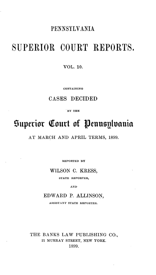 handle is hein.statereports/pensuperc0010 and id is 1 raw text is: PENNSYLVANIA
SUPERIOR       COURT     REPORTS,
VOL. 10.
CONTAINING
CASES DECIDED
BY THE
9ttpctio  routt of pennuolnuia
AT MARCH AND APRIL TERMS, 1899.
REPORTED BY
WILSON C. KRESS,
STATE REPORTER,
AND
EDWARD P. ALLINSON,
ASSISTANT STATE REPORTER.
THE BANKS LAW PUBLISHING CO.,
21 MURRAY STREET, NEW YORK.
1899.


