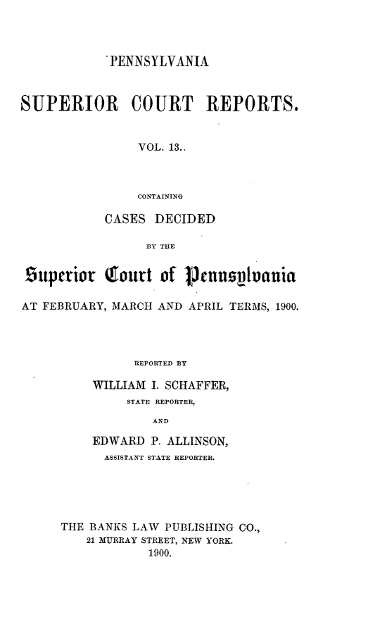 handle is hein.statereports/pensuperc0013 and id is 1 raw text is: 'PENNSYLVANIA
SUPERIOR       COURT     REPORTS.
VOL. 13..
CONTAINING
CASES DECIDED
BY THE
Buptriot Tourt of  ennuIvctnuia
AT FEBRUARY, MARCH AND APRIL TERMS, 1900.
REPORTED BY
WILLIAM I. SCHAFFER,
STATE REPORTER,
AND
EDWARD P. ALLINSON,
ASSISTANT STATE REPORTER.
THE BANKS LAW PUBLISHING CO.,
21 MURRAY STREET, NEW YORK.
1900.



