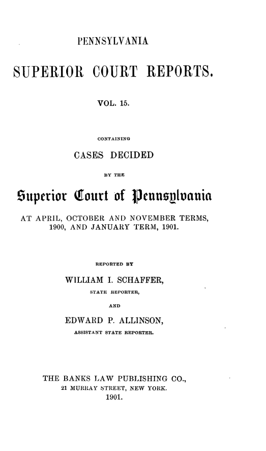 handle is hein.statereports/pensuperc0015 and id is 1 raw text is: PENNSYLVANIA
SUPERIOR COURT REPORTS.
VOL. 15.
CONTAINING
CASES DECIDED
BY THE
9uperior Tourt of     neunziluania
AT APRIL, OCTOBER AND NOVEMBER TERMS,
1900, AND JANUARY TERM, 1901.
REPORTED BY
WILLIAM I. SCHAFFER,
STATE REPORTER,
AND
EDWARD P. ALLINSON,
ASSISTANT STATE REPORTER.
THE BANKS LAW PUBLISHING CO.,
21 MURRAY STREET, NEW YORK.
1901.


