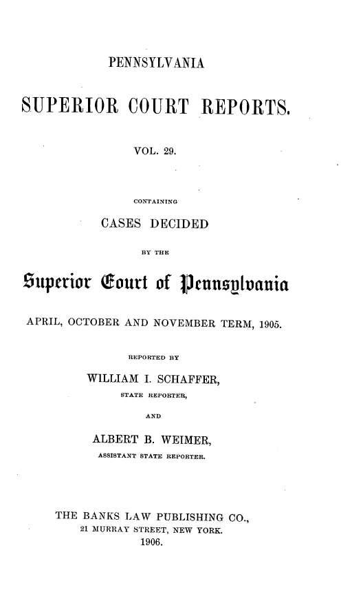 handle is hein.statereports/pensuperc0029 and id is 1 raw text is: PENNSYLVANIA
SUPERIOR      COURT     REPORTS.
VOL. 29.
CONTAINING
CASES DECIDED
BY THE
super~ior (outt of 1nnzs~vania
APRIL, OCTOBER AND NOVEMBER TERM, 1905.
REPORTED BY
WILLIAM I. SCHAFFER,
STATE REPORTER,
AND
ALBERT B. WEIMER,
ASSISTANT STATE REPORTER.
THE BANKS LAW PUBLISHING CO.,
21 MURRAY STREET, NEW YORK.
1906.



