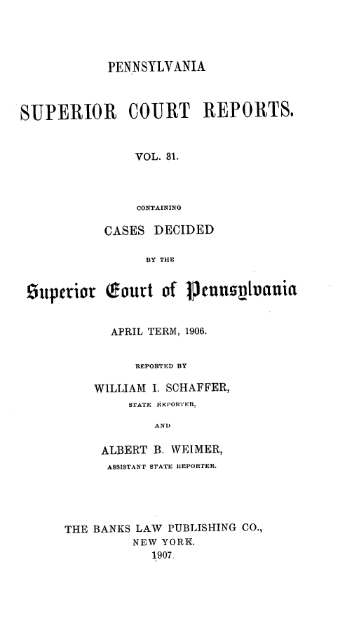 handle is hein.statereports/pensuperc0031 and id is 1 raw text is: PENNSYLVANIA
SUPERIOR      COURT     REPORTS.
VOL. 81.
CONTAINING
CASES DECIDED
BY THE
superior fourt of      eunnsphotuia
APRIL TERM, 1906.
REPORTED BY
WILLIAM I. SCHAFFER,
STATE 1EPORTER.
ANT)
ALBERT B. WEIMER,
ASSISTANT STATE REPORTER.
THE BANKS LAW PUBLISHING CO.,
NEW YORK.
1907.


