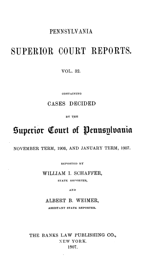 handle is hein.statereports/pensuperc0032 and id is 1 raw text is: PENNSYLVANIA
SUPERIOR     COURT REPORTS.
VOL. 32.
CONTAINING
CASES DECIDED
BY THE
Suptrior Toutt of 1cuuspiauia
NOVEMBER TERM, 1906, AND JANUARY TERM, 1907.
IEPORTEI) BY
WILLIAM I. SCHAFFER,
STATE REPOR'vER,
AND
ALBERT B. WEIMER,
ASSISTANT STATE. REPORTER.
THE BANKS LAW PUBLISHING CO.,
NEW YORK.
1907.


