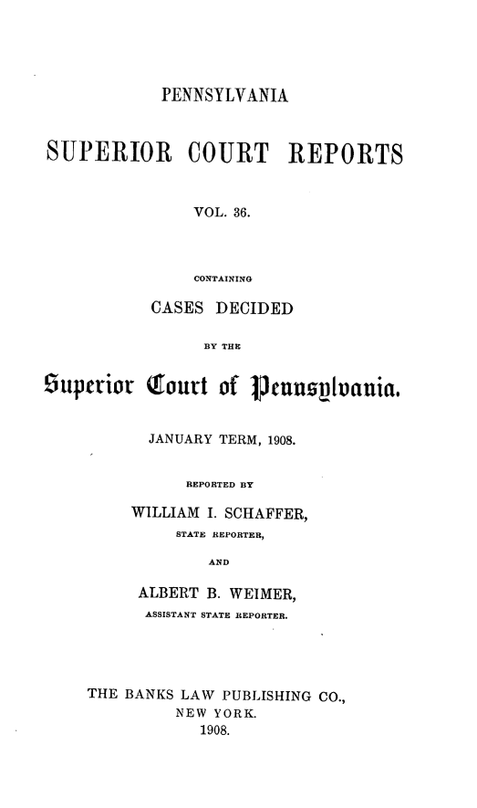 handle is hein.statereports/pensuperc0036 and id is 1 raw text is: PENNSYLVANIA
SUPERIOR COURT REPORTS
VOL. 36.
CONTAINING
CASES DECIDED
BY THE
suptrior Qourt of Vcuus~lvauia,
JANUARY TERM, 1908.
REPORTED BY
WILLIAM I. SCHAFFER,
STATE REPORTER,
AND
ALBERT B. WEIMER,
ASSISTANT STATE REPORTER.
THE BANKS LAW PUBLISHING CO.,
NEW YORK.
1908.


