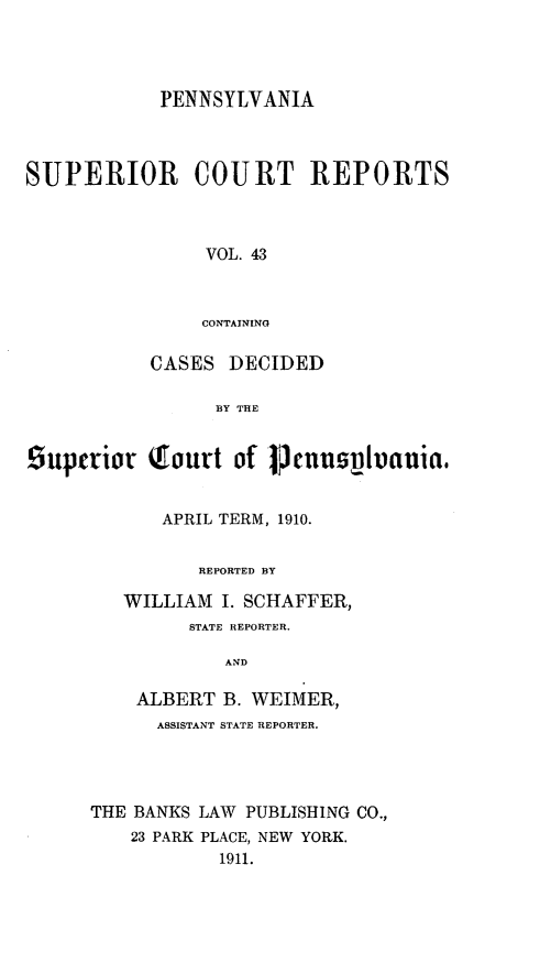 handle is hein.statereports/pensuperc0043 and id is 1 raw text is: PENNSYLVANIA
SUPERIOR COURT REPORTS
VOL. 43
CONTAINING
CASES DECIDED
BY THE
Suptrior Qtourt of [fenusplvania.
APRIL TERM, 1910.
REPORTED BY
WILLIAM I. SCHAFFER,
STATE REPORTER,
AND
ALBERT B. WEIMER,
ASSISTANT STATE REPORTER.
THE BANKS LAW PUBLISHING CO.,
23 PARK PLACE, NEW YORK.
1911.


