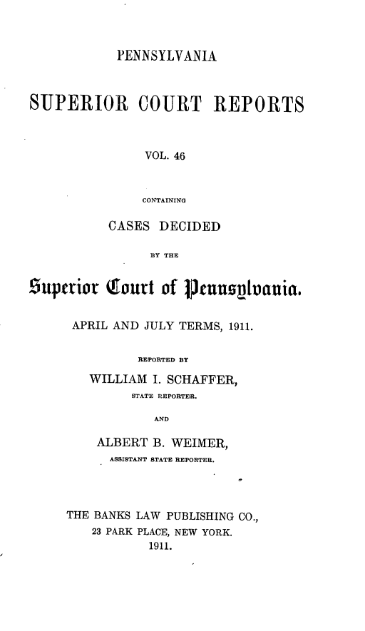 handle is hein.statereports/pensuperc0046 and id is 1 raw text is: PENNSYLVANIA
SUPERIOR COURT REPORTS
VOL. 46
CONTAINING
CASES DECIDED
BY THE
Suptrior   Tourt of Pjuusvuauia.
APRIL AND JULY TERMS, 1911.
REPORTED BY
WILLIAM I. SCHAFFER,
STATE REPORTER.
AND
ALBERT B. WEIMER,
ASSISTANT STATE REPORTER.
THE BANKS LAW PUBLISHING CO.,
23 PARK PLACE, NEW YORK.
1911.



