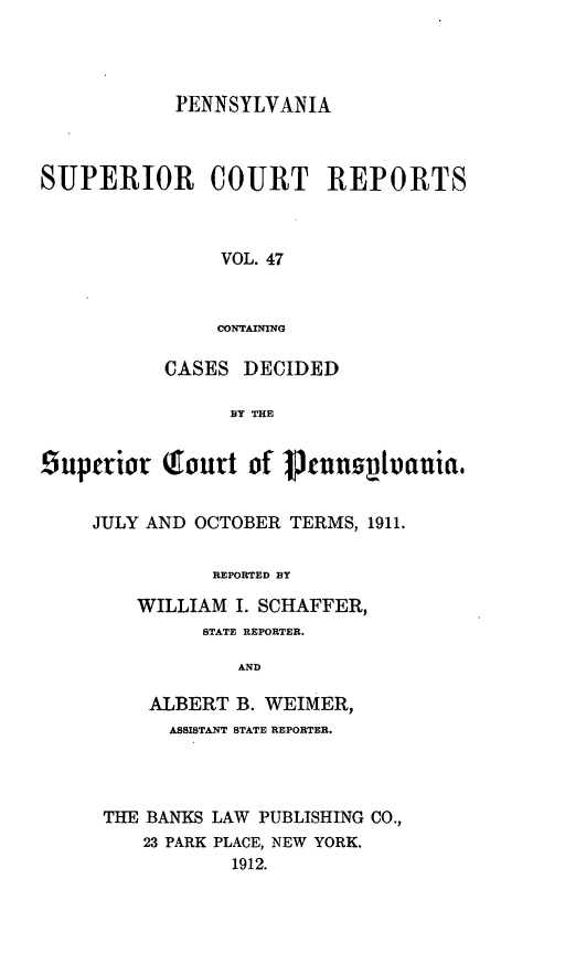 handle is hein.statereports/pensuperc0047 and id is 1 raw text is: PENNSYLVANIA

SUPERIOR

COURT REPORTS

VOL. 47
CONTAINING
CASES DECIDED
BY THE

Luperior      Tourt of     uennziuvauia.
JULY AND OCTOBER TERMS, 1911.
REPORTED BY
WILLIAM I. SCHAFFER,
STATE REPORTER.
AND
ALBERT B. WEIMER,
ASSISTANT STATE REPORTER.
THE BANKS LAW PUBLISHING CO.,
23 PARK PLACE, NEW YORK.
1912.


