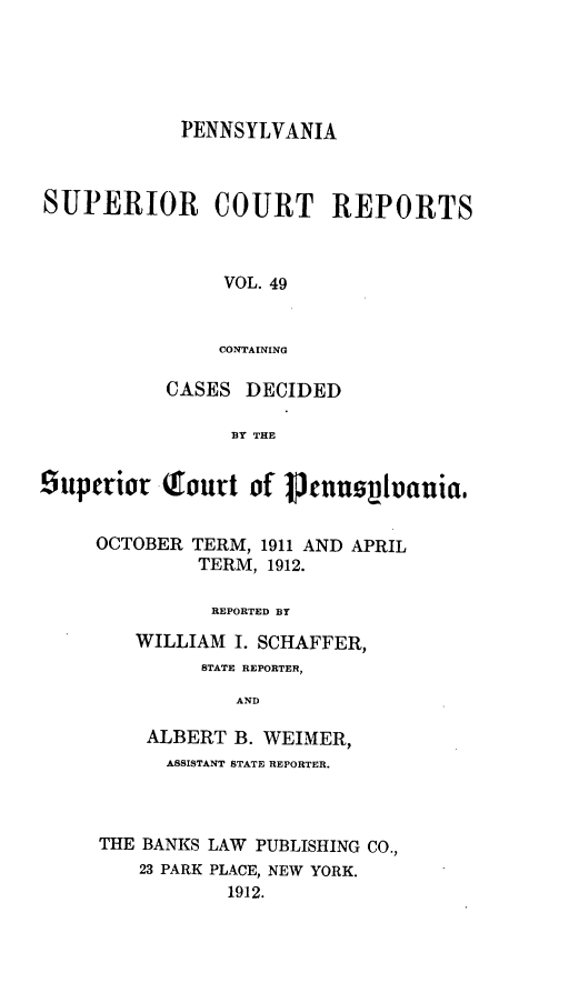 handle is hein.statereports/pensuperc0049 and id is 1 raw text is: PENNSYLVANIA
SUPERIOR COURT REPORTS
VOL. 49
CONTAINING
CASES DECIDED
BY THE
Superior T-ont of 1enuspivauia.
OCTOBER TERM, 1911 AND APRIL
TERM, 1912.
REPORTED BY
WILLIAM I. SCHAFFER,
STATE REPORTER,
AND
ALBERT B. WEIMER,
ASSISTANT STATE REPORTER.
THE BANKS LAW PUBLISHING CO.,
23 PARK PLACE, NEW YORK.
1912.


