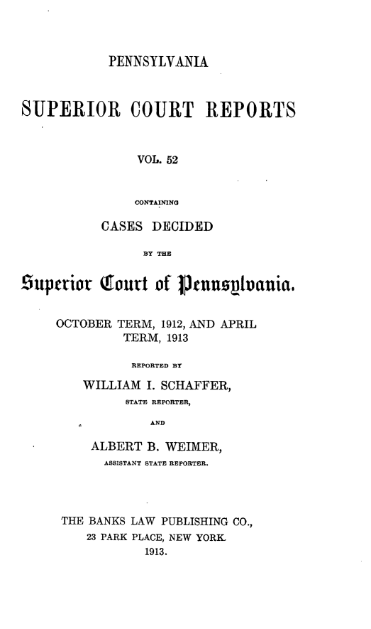handle is hein.statereports/pensuperc0052 and id is 1 raw text is: PENNSYLVANIA
SUPERIOR COURT REPORTS
VOL. 52
CONTAINING
CASES DECIDED
BY THE
£iupetior Qourt of 1Jenuovanuia.
OCTOBER TERM, 1912, AND APRIL
TERM, 1913
REPORTED BY
WILLIAM I. SCHAFFER,
STATE REPORTER,
AND
ALBERT B. WEIMER,
ASSISTANT STATE REPORTER.

THE BANKS LAW PUBLISHING CO.,
23 PARK PLACE, NEW YORK
1913.


