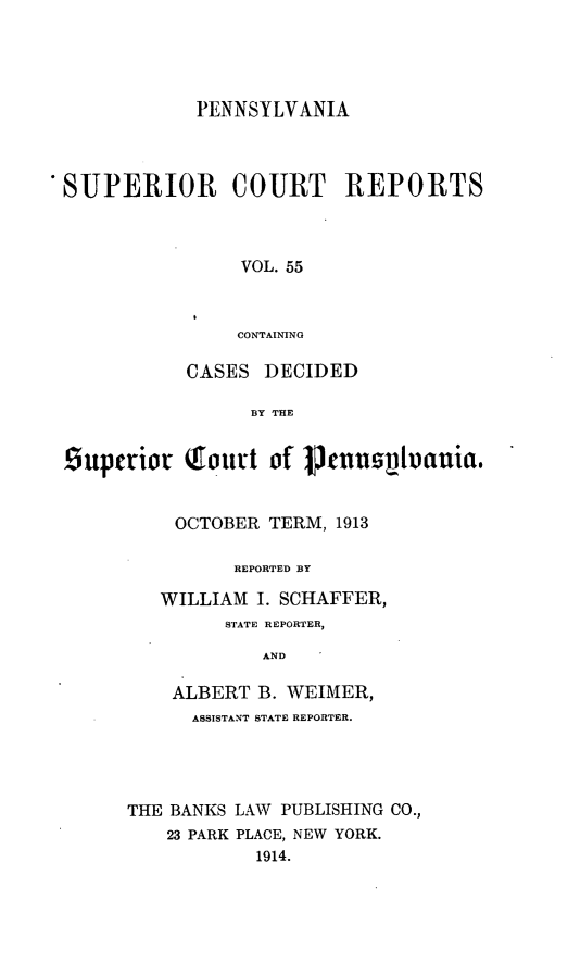 handle is hein.statereports/pensuperc0055 and id is 1 raw text is: PENNSYLVANIA
SUPERIOR       COURT     REPORTS
VOL. 55
CONTAINING
CASES DECIDED
BY THE
Suptriot Qoutrt of Jtnuioauia,
OCTOBER TERM, 1913
REPORTED BY
WILLIAM I. SCHAFFER,
STATE REPORTER,
AND
ALBERT B. WEIMER,
ASSISTANT STATE REPORTER.
THE BANKS LAW PUBLISHING CO.,
23 PARK PLACE, NEW YORK.
1914.


