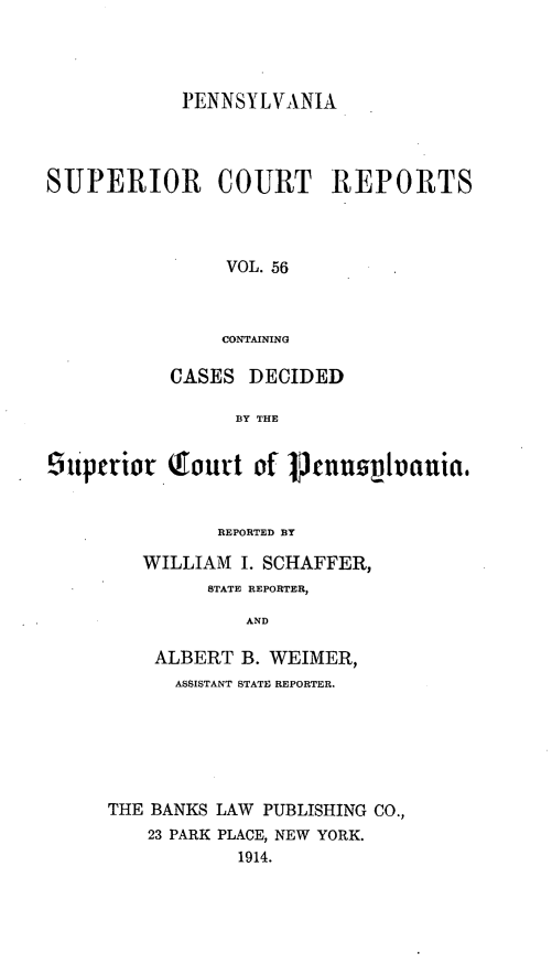 handle is hein.statereports/pensuperc0056 and id is 1 raw text is: PENNSYLVANIA
SUPERIOR COURT REPORTS
VOL. 56
CONTAINING
CASES DECIDED
BY THE
Otiperior Tourt of Prspnnivania,
REPORTED BY
WILLIAM I. SCHAFFER,
STATE REPORTER,
AND
ALBERT B. WEIMER,
ASSISTANT STATE REPORTER.

THE BANKS LAW PUBLISHING CO.,
23 PARK PLACE, NEW YORK.
1914.


