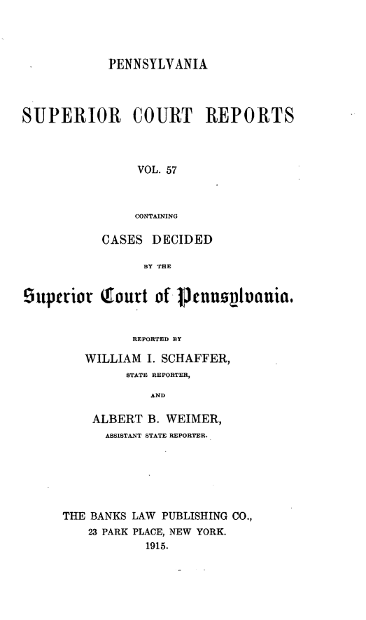 handle is hein.statereports/pensuperc0057 and id is 1 raw text is: PENNSYLVANIA
SUPERIOR COURT REPORTS
VOL. 57
CONTAINING
CASES DECIDED
BY THE
5iuperior (ourt of ~nnilvania.
REPORTED BY
WILLIAM I. SCHAFFER,
STATE REPORTER,
AND
ALBERT B. WEIMER,
ASSISTANT STATE REPORTER.
THE BANKS LAW PUBLISHING CO.,
23 PARK PLACE, NEW YORK.
1915.


