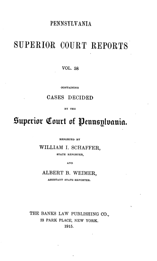 handle is hein.statereports/pensuperc0058 and id is 1 raw text is: PENNSYLVANIA
SUPERIOR       COURT REPORTS
VOL. 58
OONTAINING
CASES DECIDED
BY THE
6uperior Tourt of 1Jnnslania.
REPORTED BY
WILLIAM I. SCHAFFER,
STATE REPORTER,
AND
ALBERT B. WEIMER,
ASSISTANT STATE REPORTER.
THE BANKS LAW PUBLISHING CO.,
23 PARK PLACE, NEW YORK.
1915.


