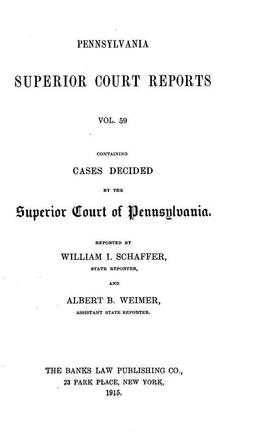 handle is hein.statereports/pensuperc0059 and id is 1 raw text is: PENNSYLVANIA
SUPERIOR COURT REPORTS
VOL. 59
CONTAINING
CASES DECIDED
BY THE
superior Tourt of 1jnuphauia.
REPORTED BY
WILLIAM I. SCHAFFER,
STATE REPORTER,
AND
ALBERT B. WEIMER,
ASSISTANT STATE REPORTER.
THE BANKS LAW PUBLISHING CO.,
?3 PARK PLACE, NEW YORK,


