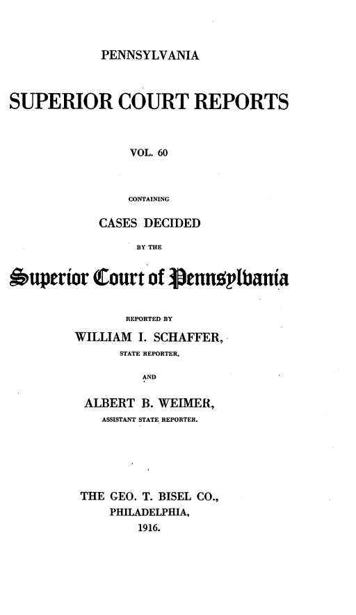 handle is hein.statereports/pensuperc0060 and id is 1 raw text is: PENNSYLVANIA
SUPERIOR COURT REPORTS
VOL. 60
CONTAINING
CASES DECIDED
BY THE
Superior Court of iennoplbania
REPORTED BY
WILLIAM I. SCHAFFER,.
STATE REPORTER,
AND
ALBERT B. WEIMER,
ASSISTANT STATE REPORTER.
THE GEO. T. BISEL CO.,
PHILADELPHIA,
1916.


