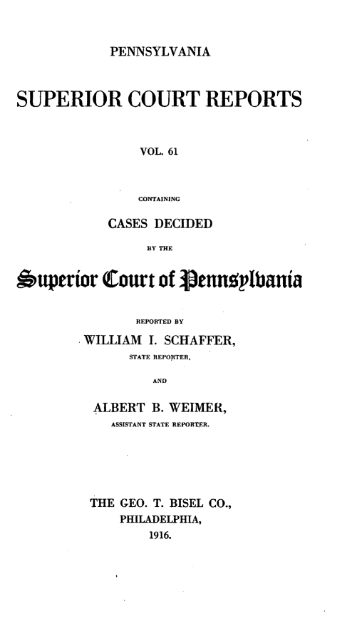 handle is hein.statereports/pensuperc0061 and id is 1 raw text is: PENNSYLVANIA

SUPERIOR COURT REPORTS
VOL. 61
CONTAINING
CASES DECIDED
BY THE
Superior Court of Jenn2plbania
REPORTED BY
WILLIAM I. SCHAFFER,
STATE REPORTER,
AND
ALBERT B. WEIMER,
ASSISTANT STATE REPORTER.
THE GEO. T. BISEL CO.,
PHILADELPHIA,
1916.


