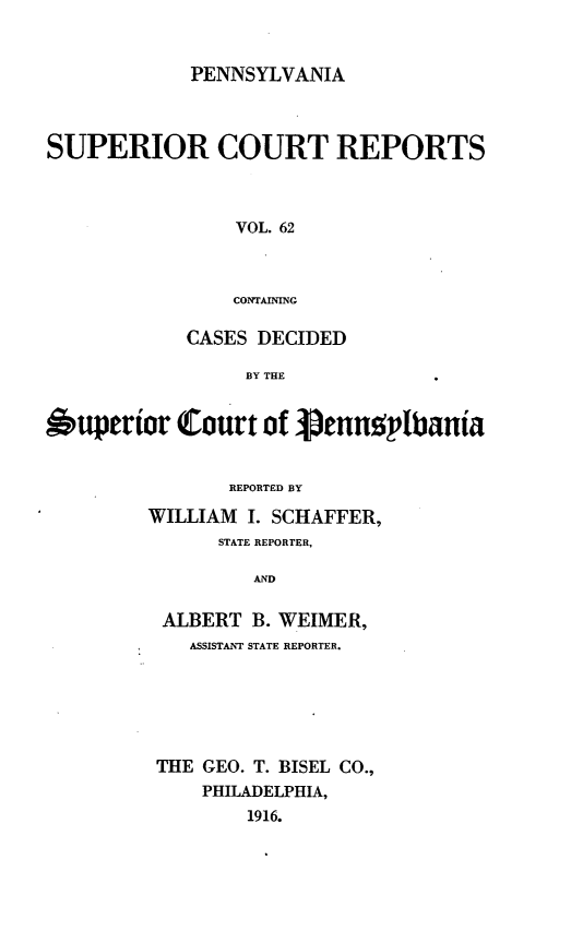 handle is hein.statereports/pensuperc0062 and id is 1 raw text is: PENNSYLVANIA

SUPERIOR COURT REPORTS
VOL. 62
CONTAINING
CASES DECIDED
BY THE
6uperior Court o1 penng'plania
REPORTED BY
WILLIAM I. SCHAFFER,
STATE REPORTER,
AND
ALBERT B. WEIMER,
ASSISTANT STATE REPORTER.
THE GEO. T. BISEL CO.,
PHILADELPHIA,
1916.


