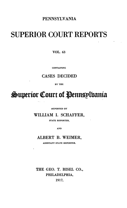 handle is hein.statereports/pensuperc0063 and id is 1 raw text is: PENNSYLVANIA

SUPERIOR COURT REPORTS
VOL. 63
CONTAINING
CASES DECIDED
BY THE
*uperior Court of 3prnnpbania
R;EPORTED BY
WILLIAM I. SCHAFFER,
STATE REPORTER.
AND
ALBERT B. WEIMER,
ASSISTANT STATE REPORTER.
THE GEO. T. BISEL CO.,
PHILADELPHIA,
1917.


