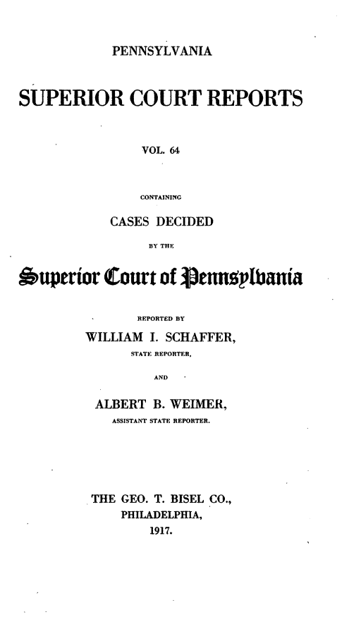 handle is hein.statereports/pensuperc0064 and id is 1 raw text is: PENNSYLVANIA

SUPERIOR COURT REPORTS
VOL. 64
CONTAINING
CASES DECIDED
BY THE
6uperior Court of Vennp1batnia
REPORTED BY
WILLIAM I. SCHAFFER,
STATE REPORTER,
AND
ALBERT B. WEIMER,
ASSISTANT STATE REPORTER.
THE GEO. T. BISEL CO.,
PHILADELPHIA,
1917.


