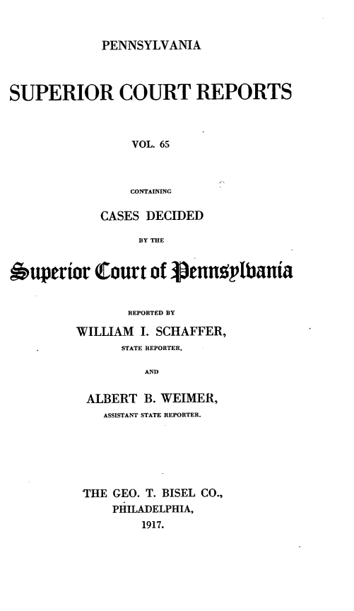 handle is hein.statereports/pensuperc0065 and id is 1 raw text is: PENNSYLVANIA

SUPERIOR COURT REPORTS
VOL. 65
CONTAINING
CASES DECIDED
BY THE
,uperior Court of pennplbania
REPORTED BY
WILLIAM I. SCHAFFER,
STATE REPORTER,
AND
ALBERT B. WEIMER,
ASSISTANT STATE REPORTER.
THE GEO. T. BISEL CO.,
PHILADELPHIA,
1917.


