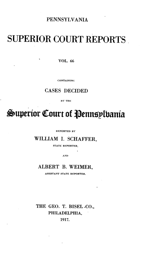 handle is hein.statereports/pensuperc0066 and id is 1 raw text is: PENNSYLVANIA

SUPERIOR COURT REPORTS.
VOL. 66
CONTAININ;
CASES DECIDED
BY THE
Supertior Court of Venngplbania
REPORTED BY
WILLIAM 1. SCHAFFER,
STATE REPORTER,
AND
ALBERT B. WEIMER,
ASSISTANT STATE REPORTER.
THE GEO. T. BISEL .CO.,
PHILADELPHIA,
1917.


