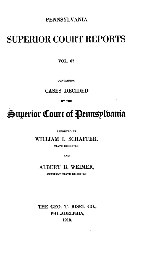 handle is hein.statereports/pensuperc0067 and id is 1 raw text is: PENNSYLVANIA

SUPERIOR COURT REPORTS
VOL. 67
CONTAINING
CASES DECIDED
BY THE
6uperior Court of penn     lbania
REPORTED BY
WILLIAM I. SCHAFFER,
STATE REPORTER,
AND
ALBERT B. WEIMER,
ASSISTANT STATE REPORTER.
THE GEO. T. BISEL CO.,
PHILADELPHIA,
1918.


