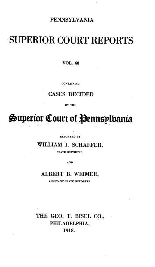 handle is hein.statereports/pensuperc0068 and id is 1 raw text is: PENNSYLVANIA

SUPERIOR COURT REPORTS
VOL. 68
CONTAINING
CASES DECIDED
BY THE
Superior Court of Ptnnoplbania
REPORTED BY
WILLIAM I. SCHAFFER,
STATE REPORTER,
AND
ALBERT B. WEIMER,
ASSISTANT STATE REPORTER.
THE GEO. T. BISEL CO.,
PHILADELPHIA,
1918.


