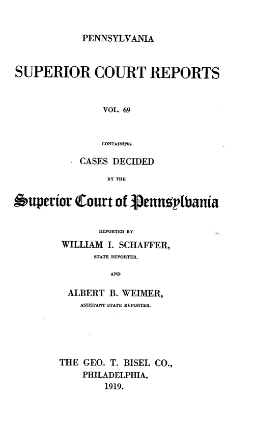 handle is hein.statereports/pensuperc0069 and id is 1 raw text is: PENNSYLVANIA

SUPERIOR COURT REPORTS
VOL. 69
CONTAINING
CASES DECIDED
BY THE
uperior Court of Jtnnu   plbania
REPORTED BY
WILLIAM I. SCHAFFER,
STATE REPORTER,
AND
ALBERT B. WEIMER,
ASSISTANT STATE REPORTER.
THE GEO. T. BISEL CO.,
PHILADELPHIA,
1919.


