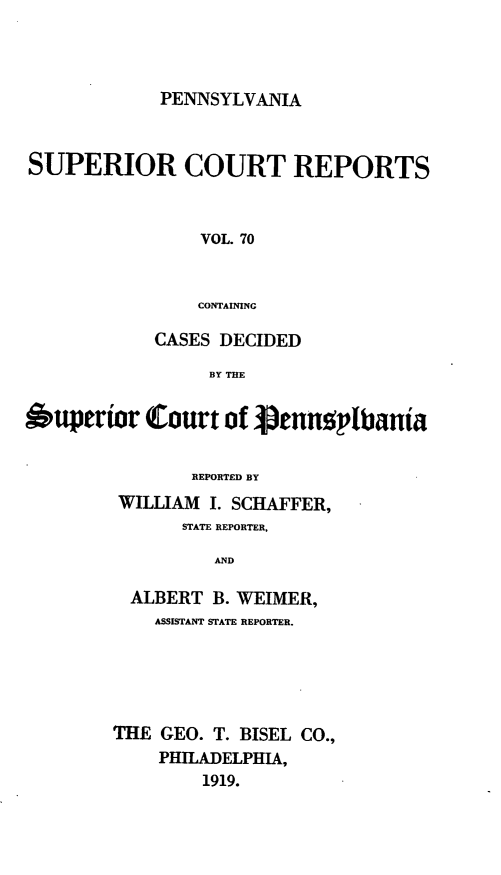 handle is hein.statereports/pensuperc0070 and id is 1 raw text is: PENNSYLVANIA

SUPERIOR COURT REPORTS
VOL. 70
CONTAINING
CASES DECIDED
BY THE
Oupertor Court of jpennoplbania
REPORTED BY
WILLIAM I. SCHAFFER,
STATE REPORTER,
AND
ALBERT B. WEIMER,
ASSISTANT STATE REPORTER.
THE GEO. T. BISEL CO.,
PHILADELPHIA,
1919.


