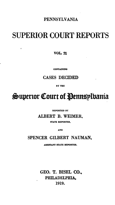 handle is hein.statereports/pensuperc0071 and id is 1 raw text is: PENNSYLVANIA

SUPERIOR COURT REPORTS
VOL 71
CONTAINMG
CASES DECIDED
BY THE
upertor Court of enn2'1bania
REPORTED BY
ALBERT B. WEIMER,
STATE REPORTER,
AND
SPENCER GILBERT NAUMAN,

ASSISTANT STATE REPORTER.
GEO. T. BISEL CO.,
PHILADELPHA,
1919.


