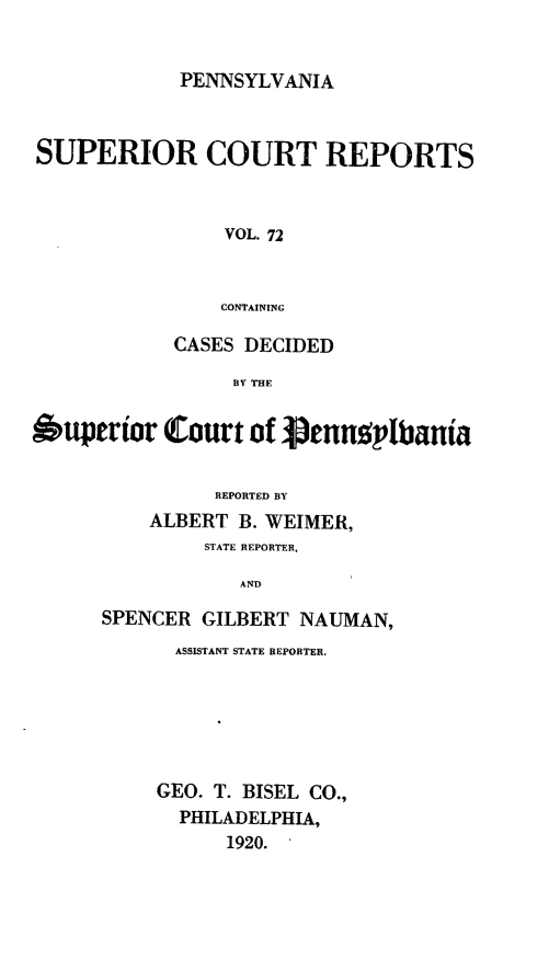 handle is hein.statereports/pensuperc0072 and id is 1 raw text is: PENNSYLVANIA
SUPERIOR COURT REPORTS
VOL. 72
CONTAINING
CASES DECIDED
BY THE
Superior Court of 3pennsplbania
REPORTED BY
ALBERT B. WEIMER,
STATE REPORTER.
AND
SPENCER GILBERT NAUMAN,

ASSISTANT STATE REPORTER.
GEO. T. BISEL CO.,
PHILADELPHIA,
1920.


