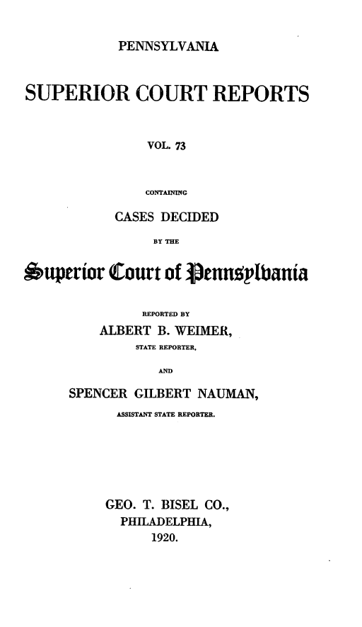 handle is hein.statereports/pensuperc0073 and id is 1 raw text is: PENNSYLVANIA

SUPERIOR COURT REPORTS
VOL. 73
CONTAINING
CASES DECIDED
BY THE
6uperior Court of Vennplbania
REPORTED BY
ALBERT B. WEIMER,
STATE REPORTER,
AND
SPENCER GILBERT NAUMAN,

ASSISTANT STATE REPORTER.
GEO. T. BISEL CO.,
PHILADELPHIA,
1920.



