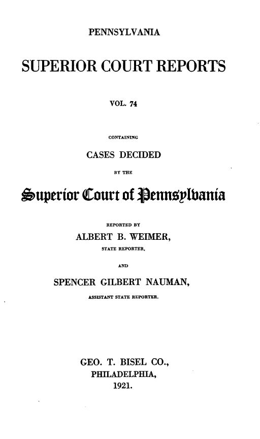 handle is hein.statereports/pensuperc0074 and id is 1 raw text is: PENNSYLVANIA

SUPERIOR COURT REPORTS
VOL. 74
CONTAINING
CASES DECIDED
BY THE
6upertor Court of penntlbania
REPORTED BY
ALBERT B. WEIMER,
STATE REPORTER,
AND
SPENCER GILBERT NAUMAN,

ASSISTANT STATE REPORTER.
GEO. T. BISEL CO.,
PHILADELPHIA,
1921.


