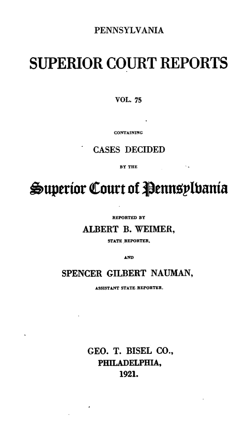 handle is hein.statereports/pensuperc0075 and id is 1 raw text is: PENNSYLVANIA

SUPERIOR COURT REPORTS
VOL. 75
CONTAINING
CASES DECIDED
BY THE
Ouperior Court of i3ennoplbania
REPORTED BY
ALBERT B. WEIMER,
STATE REPORTER.
AND
SPENCER GILBERT NAUMAN,

ASSISTANT STATE REPORTER.
GEO. T. BISEL CO.,
PHILADELPHIA,
1921.


