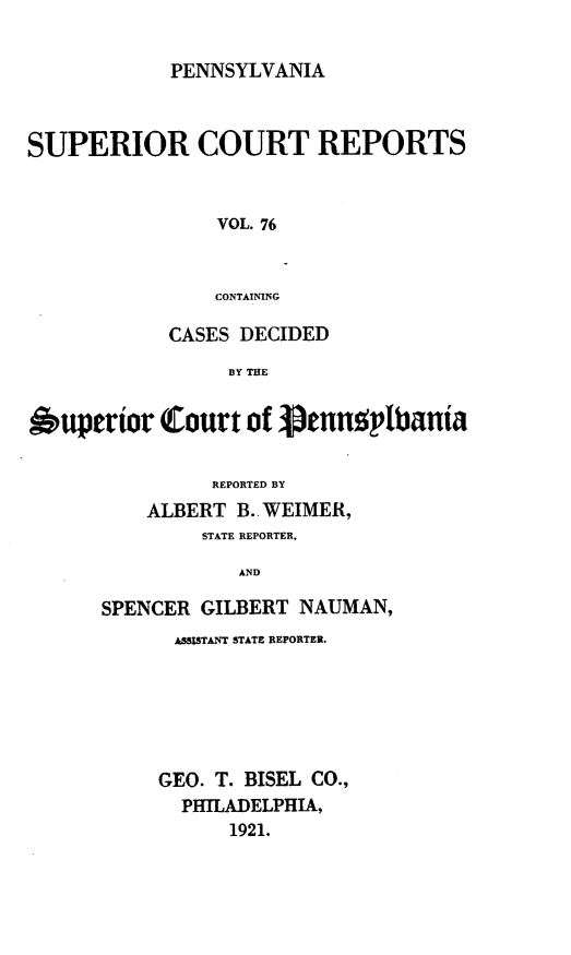 handle is hein.statereports/pensuperc0076 and id is 1 raw text is: PENNSYLVANIA

SUPERIOR COURT REPORTS
VOL. 76
CONTAINING
CASES DECIDED
BY THE
6uperior Court of ienn~ptbania
REPORTED BY
ALBERT B.. WEIMER,
STATE REPORTER,
AND
SPENCER GILBERT NAUMAN,

AS STANT STATE REPORTER.
GEO. T. BISEL CO.,
PHTLADELPHIA,
1921.


