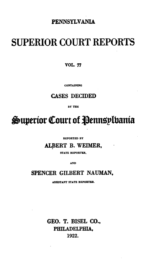 handle is hein.statereports/pensuperc0077 and id is 1 raw text is: PENNSYLVANIA

SUPERIOR COURT REPORTS
VOL. 77
CONTAINING
CASES DECIDED
BY THE
Supertor Court of pJennopbanta
REPORTED BY
AIERT B. WEIMER,
STATE REPORTER,
AND
SPENCER GILBERT NAUMAN,

ASSISTANT STATE REPORTER.
GEO. T. BISEL CO.,
PHILADELPHIA,
1922.


