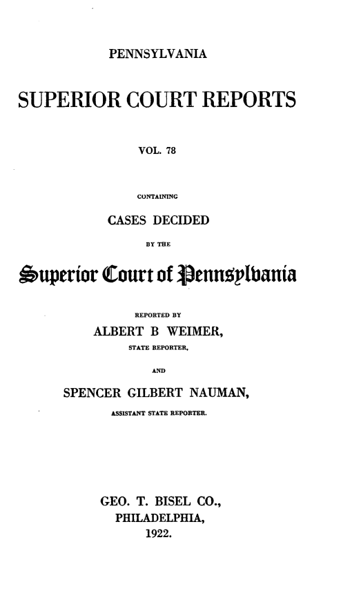 handle is hein.statereports/pensuperc0078 and id is 1 raw text is: PENNSYLVANIA

SUPERIOR COURT REPORTS
VOL. 78
CONTAINING
CASES DECIDED
BY THE
Superior Court of pennsplbania
REPORTED BY
ALBERT B WEIMER,
STATE REPORTER,
AND
SPENCER GILBERT NAUMAN,

ASSISTANT STATE REPORTER.
GEO. T. BISEL CO.,
PHILADELPHIA,
1922.


