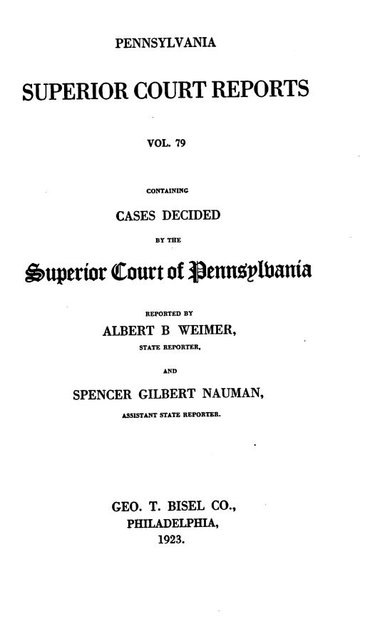 handle is hein.statereports/pensuperc0079 and id is 1 raw text is: PENNSYLVANIA

SUPERIOR COURT REPORTS
VOL. 79
CONTAINING
CASES DECIDED
BY THE
uperior Court of 3pennpltbania
REPORTED BY
ALBERT B WEIMER,
STATE REPORTER,
AND
SPENCER GILBERT NAUMAN,

ASSISTANT STATE REPORTER.
GEO. T. BISEL         CO.,
PHILADELPHIA,
1923.


