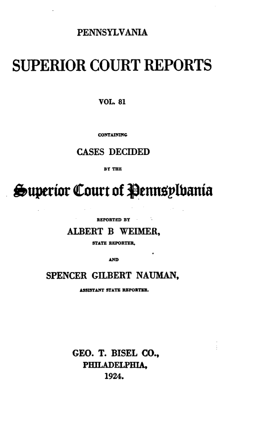 handle is hein.statereports/pensuperc0081 and id is 1 raw text is: PENNSYLVANIA

SUPERIOR COURT REPORTS
VOL. 81
COTAmNNG
CASES DECIDED
BY THE
Oupeior Court of Vtnnolbantia
REPORTED BY
ALBERT B WEIMER,
STATE REPORTER,
AD
SPENCER GILBERT NAUMAN,
ASSISTANT STATE REPORTER.
GEO. T. BISEL CO.,
PHlADELPHIA,
1924.


