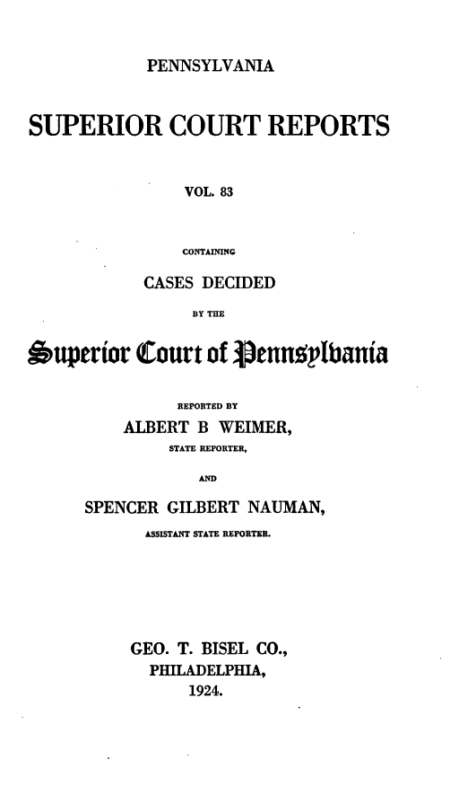 handle is hein.statereports/pensuperc0083 and id is 1 raw text is: PENNSYLVANIA

SUPERIOR COURT REPORTS
VOL. 83
CONTAINING
CASES DECIDED
BY THE
Ouperior Court of 3ennt'1bania
REPORTED BY
ALBERT B WEIMER,
STATE REPORTER,
AND
SPENCER GILBERT NAUMAN,

ASSISTANT STATE REPORTER.
GEO. T. BISEL        CO.,
PHILADELPHIA,
1924.


