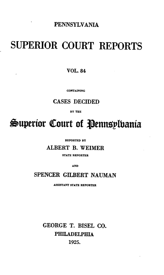 handle is hein.statereports/pensuperc0084 and id is 1 raw text is: PENNSYLVANIA

SUPERIOR COURT REPORTS
VOL. 84
CONTAINING
CASES DECIDED
BY THE
Ouperior Court of pennplbania
REPORTED BY
ALBERT B. WEIMER
STATE REPORTER
AND
SPENCER GILBERT NAUMAN

ASSISTANT STATE REPORTER
GEORGE T. BISEL CO.
PHILADELPHIA
1925.


