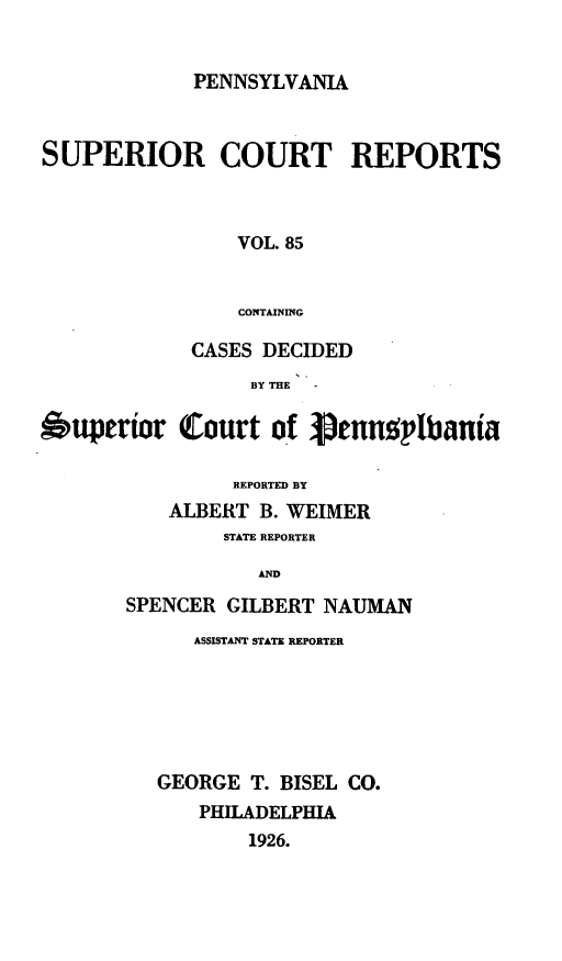 handle is hein.statereports/pensuperc0085 and id is 1 raw text is: PENNSYLVANIA

SUPERIOR COURT REPORTS
VOL. 85
CONTAINING
CASES DECIDED
BY THE
Ouperior Court of pennsplbania
REPORTED BY
ALBERT B. WEIMER
STATE REPORTER
AND
SPENCER GILBERT NAUMAN

ASSISTANT STATE REPORTER
GEORGE T. BISEL CO.
PHILADELPHIA
1926.


