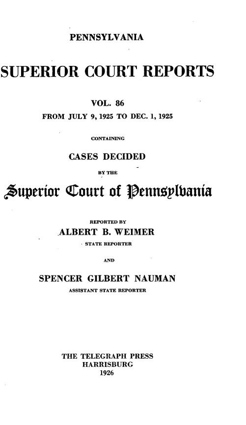 handle is hein.statereports/pensuperc0086 and id is 1 raw text is: PENNSYLVANIA

SUPERIOR COURT REPORTS
VOL. 86
FROM JULY 9, 1925 TO DEC. 1, 1925
CONTAINING
CASES DECIDED
BY THE
Auperior Court of ]ennoplbania

REPORTED BY
ALBERT B. WEIMER
* STATE REPORTER
AND
SPENCER GILBERT NAUMAN

ASSISTANT STATE REPORTER
THE TELEGRAPH PRESS
HARRISBURG
1926


